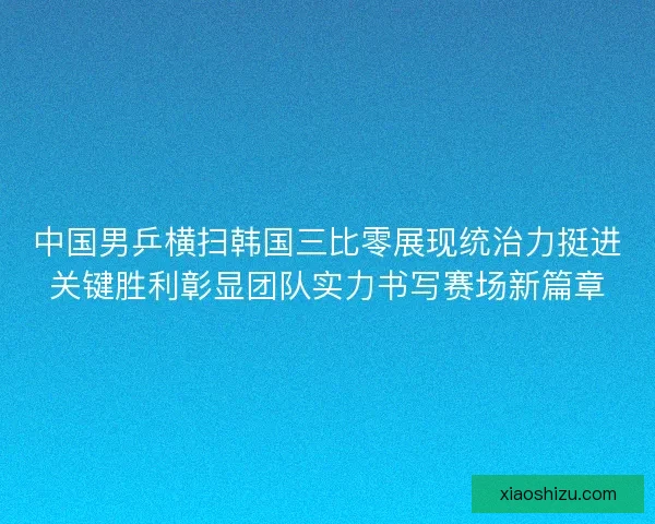 中国男乒横扫韩国三比零展现统治力挺进关键胜利彰显团队实力书写赛场新篇章