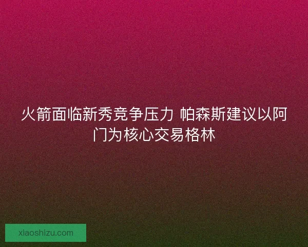 火箭面临新秀竞争压力 帕森斯建议以阿门为核心交易格林