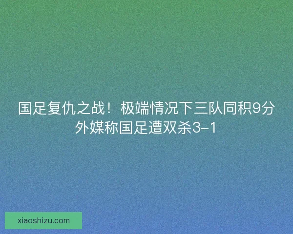 国足复仇之战！极端情况下三队同积9分外媒称国足遭双杀3-1