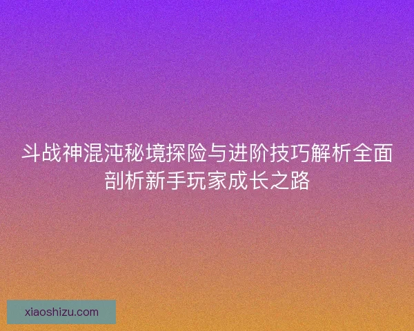 斗战神混沌秘境探险与进阶技巧解析全面剖析新手玩家成长之路
