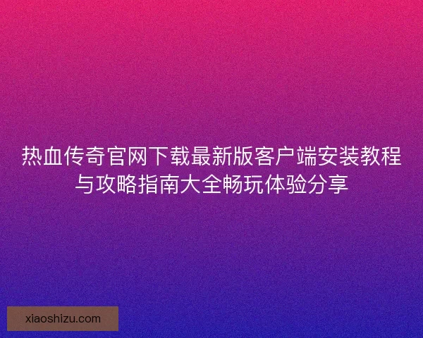 热血传奇官网下载最新版客户端安装教程与攻略指南大全畅玩体验分享