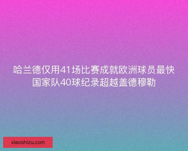 哈兰德仅用41场比赛成就欧洲球员最快国家队40球纪录超越盖德穆勒