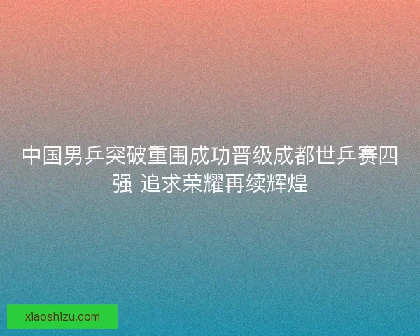 中国男乒突破重围成功晋级成都世乒赛四强 追求荣耀再续辉煌