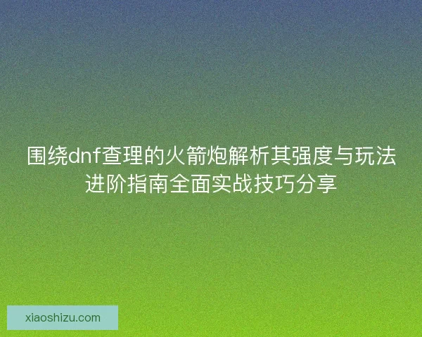 围绕dnf查理的火箭炮解析其强度与玩法进阶指南全面实战技巧分享