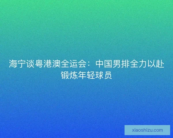 海宁谈粤港澳全运会：中国男排全力以赴锻炼年轻球员