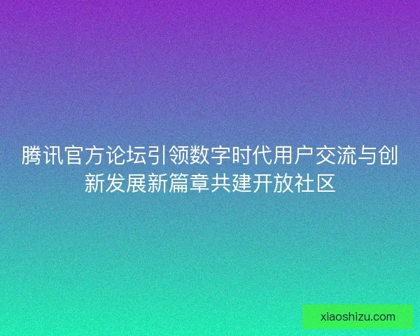 腾讯官方论坛引领数字时代用户交流与创新发展新篇章共建开放社区