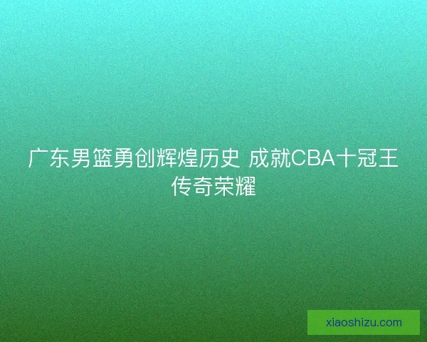 广东男篮勇创辉煌历史 成就CBA十冠王传奇荣耀