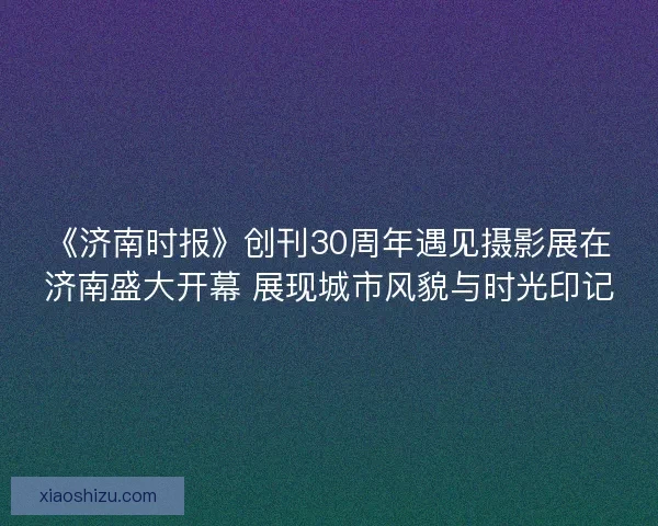《济南时报》创刊30周年遇见摄影展在济南盛大开幕 展现城市风貌与时光印记